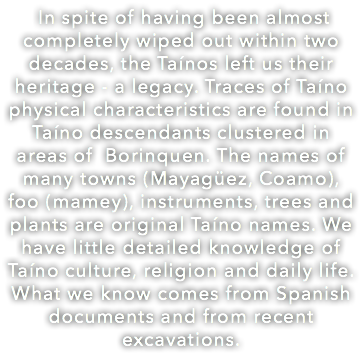  In spite of having been almost completely wiped out within two decades, the Taínos left us their heritage - a legacy. Traces of Taíno physical characteristics are found in Taíno descendants clustered in areas of Borinquen. The names of many towns (Mayagüez, Coamo), foo (mamey), instruments, trees and plants are original Taíno names. We have little detailed knowledge of Taíno culture, religion and daily life. What we know comes from Spanish documents and from recent excavations.