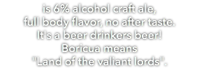 is 6% alcohol craft ale, full body flavor, no after taste. It's a beer drinkers beer! Boricua means "Land of the valiant lords".