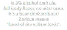 is 6% alcohol craft ale, full body flavor, no after taste. It's a beer drinkers beer! Boricua means "Land of the valiant lords".